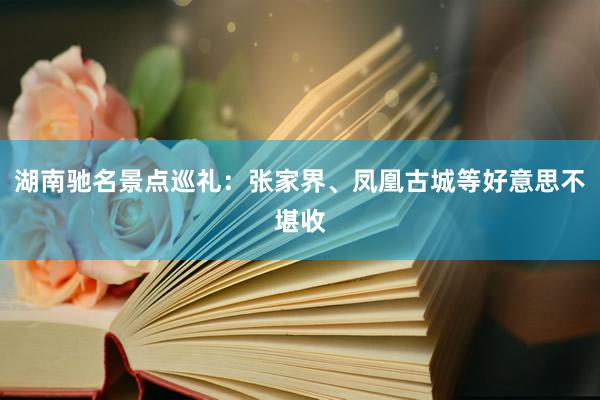 湖南驰名景点巡礼：张家界、凤凰古城等好意思不堪收