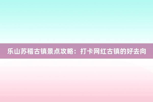 乐山苏稽古镇景点攻略：打卡网红古镇的好去向